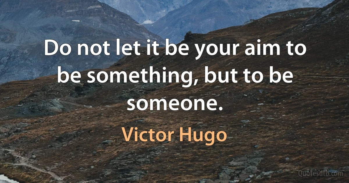 Do not let it be your aim to be something, but to be someone. (Victor Hugo)