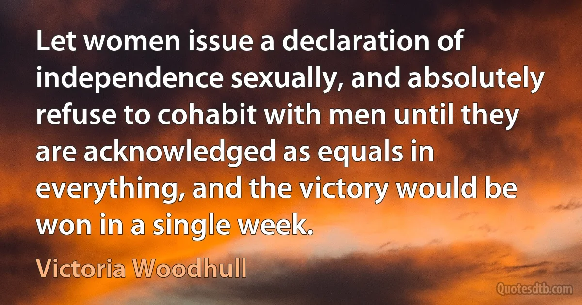 Let women issue a declaration of independence sexually, and absolutely refuse to cohabit with men until they are acknowledged as equals in everything, and the victory would be won in a single week. (Victoria Woodhull)