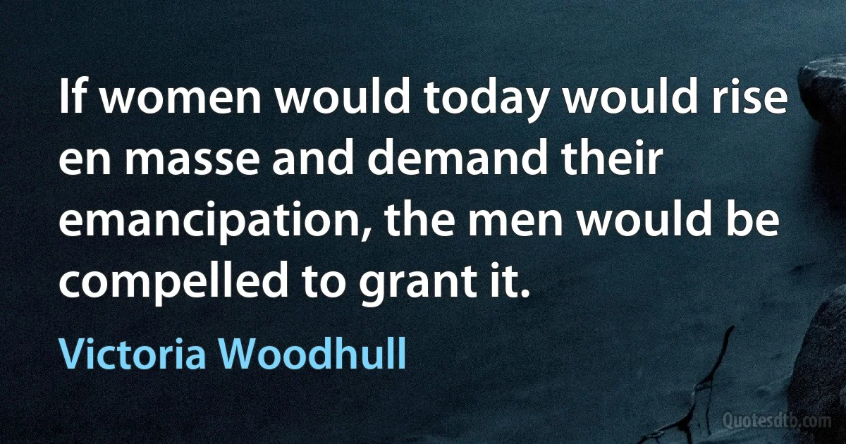 If women would today would rise en masse and demand their emancipation, the men would be compelled to grant it. (Victoria Woodhull)