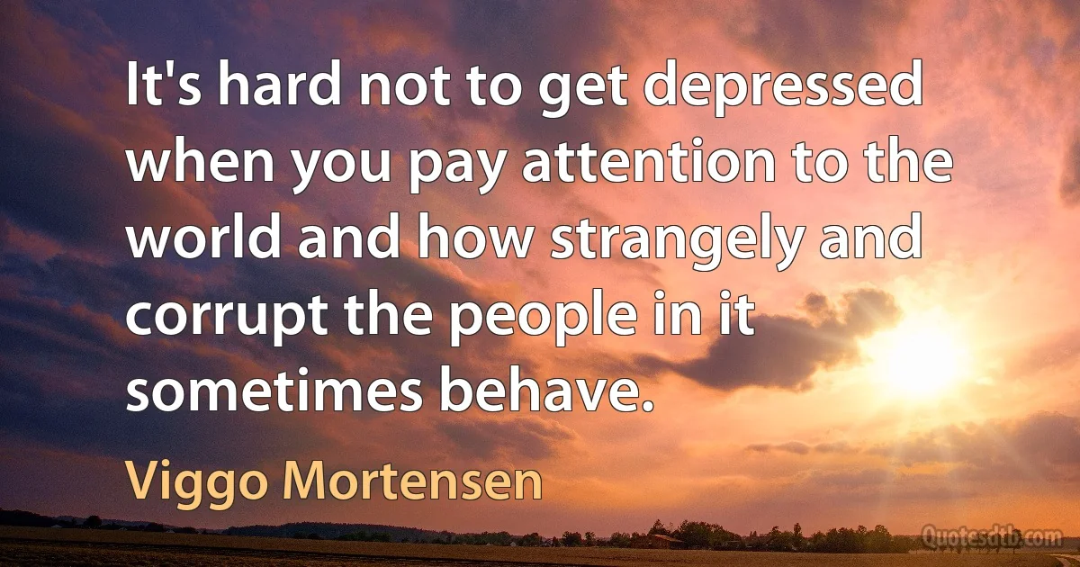 It's hard not to get depressed when you pay attention to the world and how strangely and corrupt the people in it sometimes behave. (Viggo Mortensen)