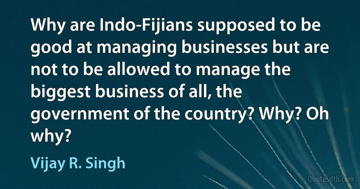 Why are Indo-Fijians supposed to be good at managing businesses but are not to be allowed to manage the biggest business of all, the government of the country? Why? Oh why? (Vijay R. Singh)