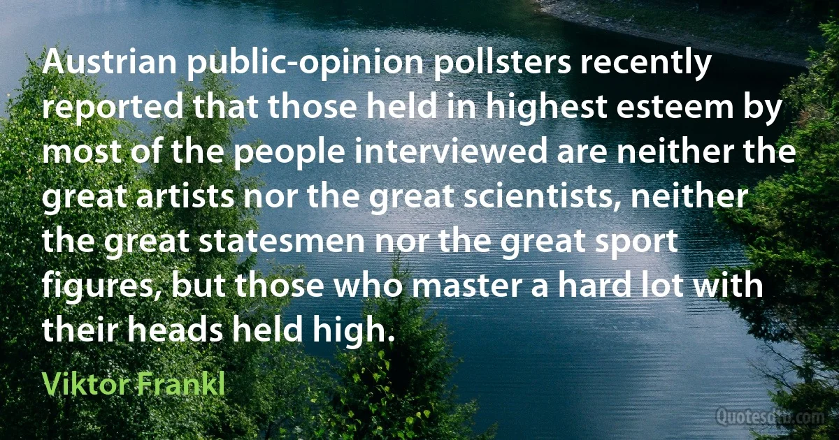 Austrian public-opinion pollsters recently reported that those held in highest esteem by most of the people interviewed are neither the great artists nor the great scientists, neither the great statesmen nor the great sport figures, but those who master a hard lot with their heads held high. (Viktor Frankl)