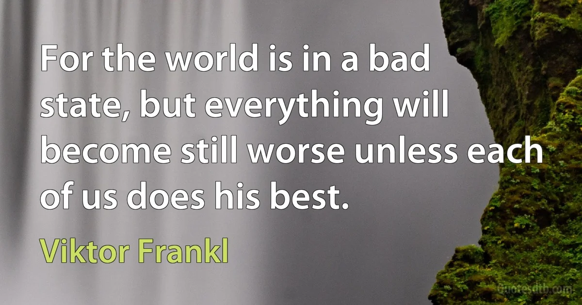 For the world is in a bad state, but everything will become still worse unless each of us does his best. (Viktor Frankl)