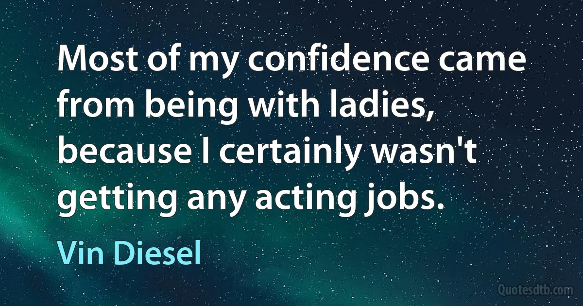 Most of my confidence came from being with ladies, because I certainly wasn't getting any acting jobs. (Vin Diesel)