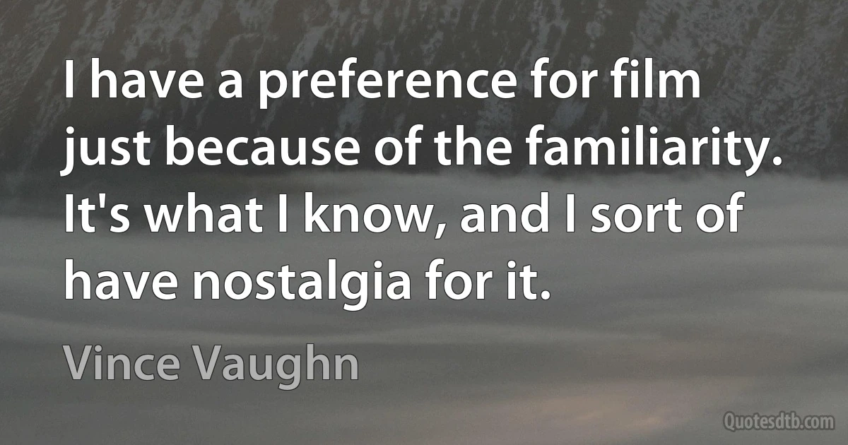 I have a preference for film just because of the familiarity. It's what I know, and I sort of have nostalgia for it. (Vince Vaughn)