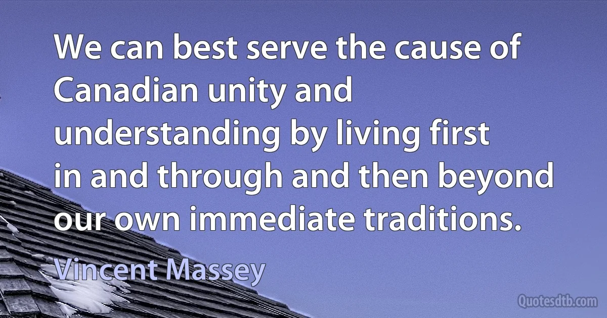 We can best serve the cause of Canadian unity and understanding by living first in and through and then beyond our own immediate traditions. (Vincent Massey)