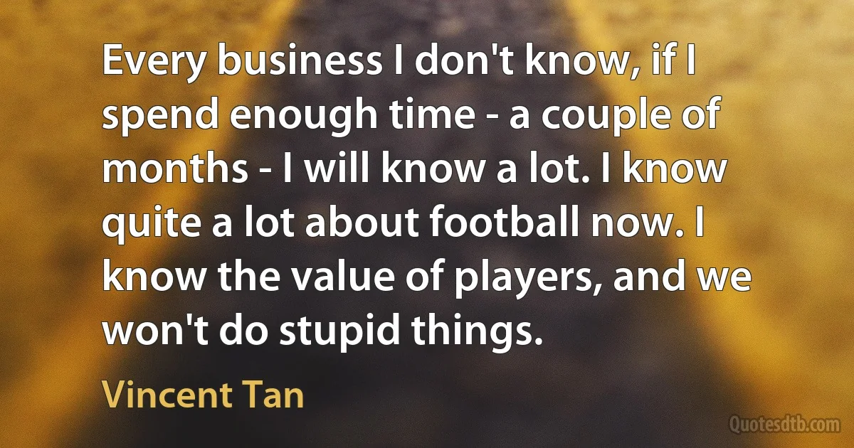 Every business I don't know, if I spend enough time - a couple of months - I will know a lot. I know quite a lot about football now. I know the value of players, and we won't do stupid things. (Vincent Tan)