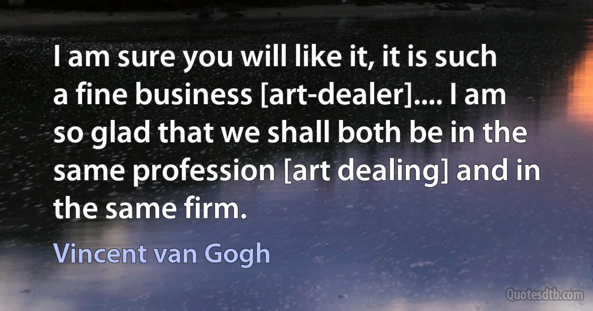 I am sure you will like it, it is such a fine business [art-dealer].... I am so glad that we shall both be in the same profession [art dealing] and in the same firm. (Vincent van Gogh)