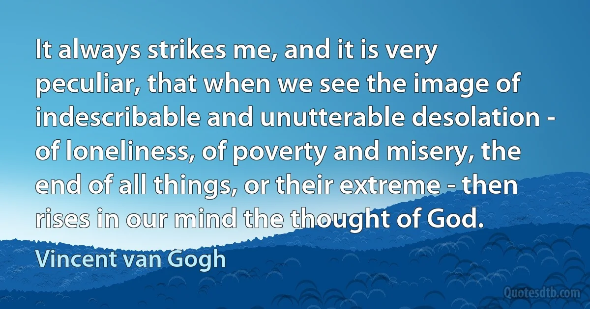 It always strikes me, and it is very peculiar, that when we see the image of indescribable and unutterable desolation - of loneliness, of poverty and misery, the end of all things, or their extreme - then rises in our mind the thought of God. (Vincent van Gogh)