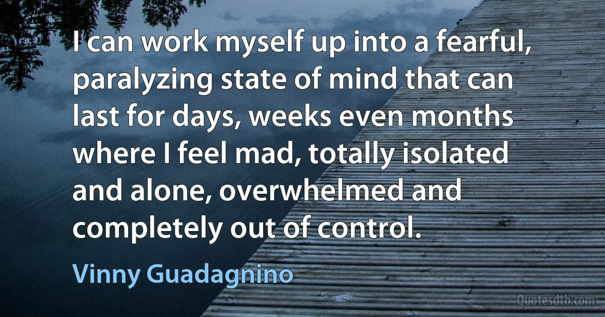 I can work myself up into a fearful, paralyzing state of mind that can last for days, weeks even months where I feel mad, totally isolated and alone, overwhelmed and completely out of control. (Vinny Guadagnino)