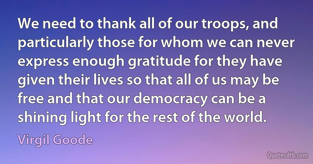 We need to thank all of our troops, and particularly those for whom we can never express enough gratitude for they have given their lives so that all of us may be free and that our democracy can be a shining light for the rest of the world. (Virgil Goode)