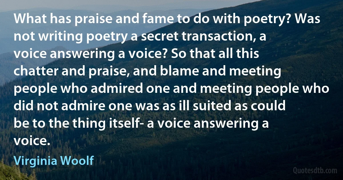 What has praise and fame to do with poetry? Was not writing poetry a secret transaction, a voice answering a voice? So that all this chatter and praise, and blame and meeting people who admired one and meeting people who did not admire one was as ill suited as could be to the thing itself- a voice answering a voice. (Virginia Woolf)