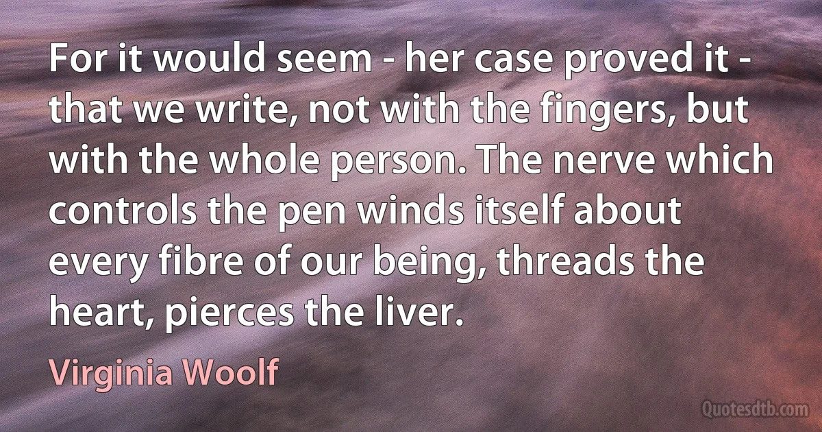 For it would seem - her case proved it - that we write, not with the fingers, but with the whole person. The nerve which controls the pen winds itself about every fibre of our being, threads the heart, pierces the liver. (Virginia Woolf)