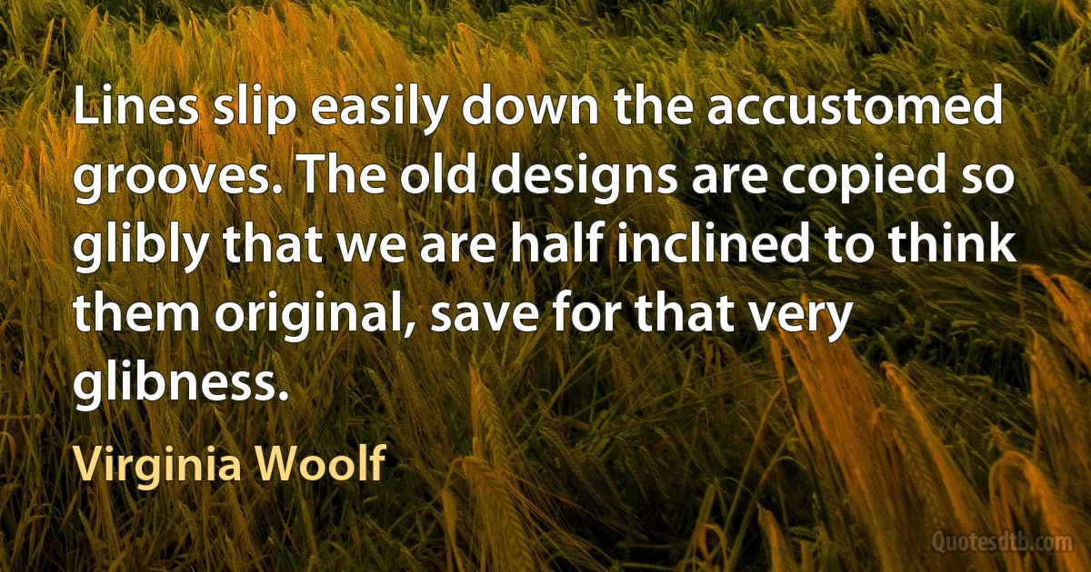 Lines slip easily down the accustomed grooves. The old designs are copied so glibly that we are half inclined to think them original, save for that very glibness. (Virginia Woolf)