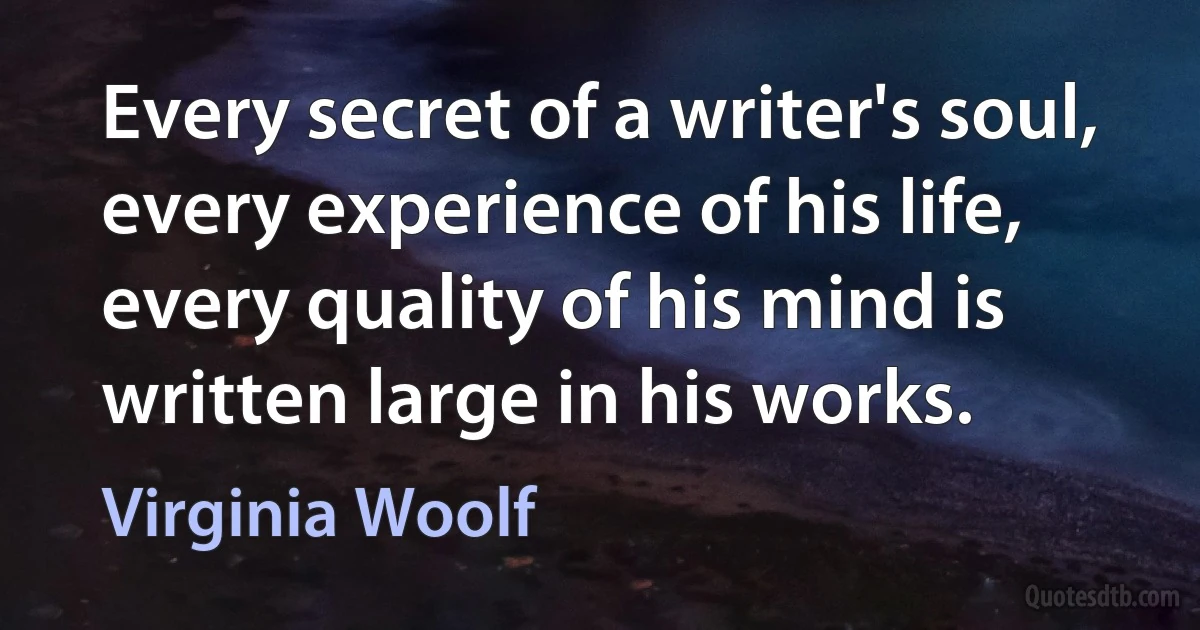 Every secret of a writer's soul, every experience of his life, every quality of his mind is written large in his works. (Virginia Woolf)