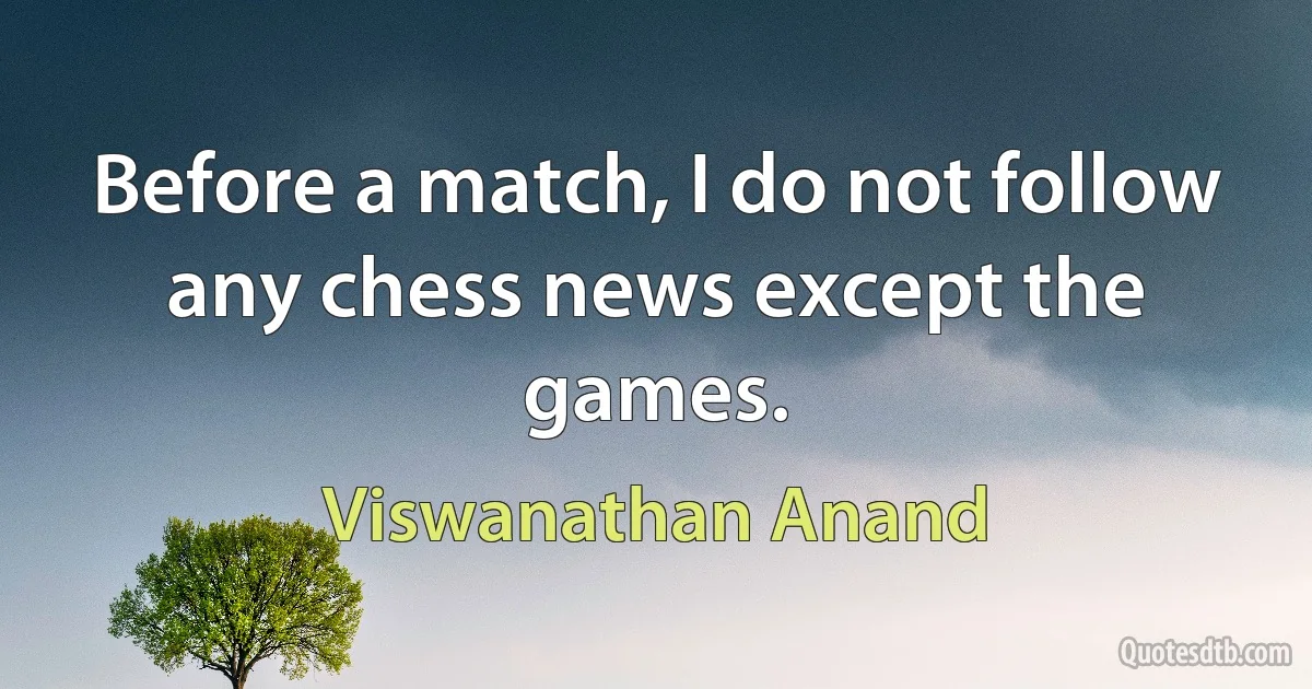 Before a match, I do not follow any chess news except the games. (Viswanathan Anand)