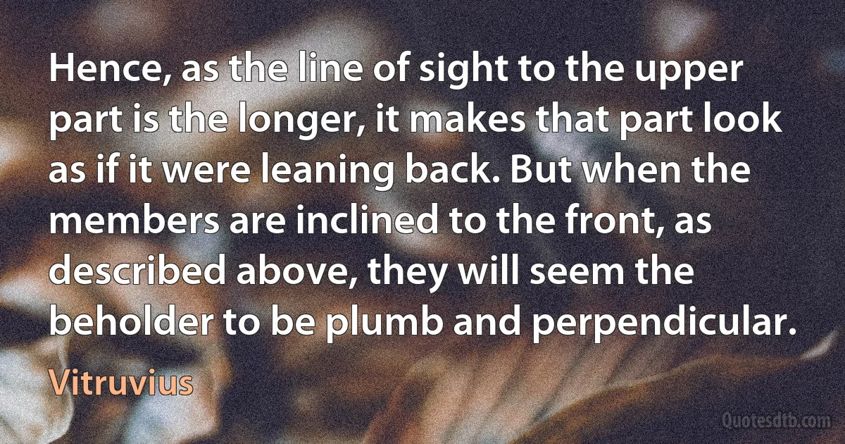 Hence, as the line of sight to the upper part is the longer, it makes that part look as if it were leaning back. But when the members are inclined to the front, as described above, they will seem the beholder to be plumb and perpendicular. (Vitruvius)