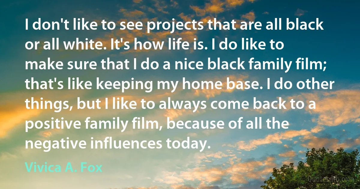 I don't like to see projects that are all black or all white. It's how life is. I do like to make sure that I do a nice black family film; that's like keeping my home base. I do other things, but I like to always come back to a positive family film, because of all the negative influences today. (Vivica A. Fox)