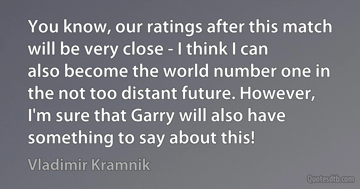 You know, our ratings after this match will be very close - I think I can also become the world number one in the not too distant future. However, I'm sure that Garry will also have something to say about this! (Vladimir Kramnik)