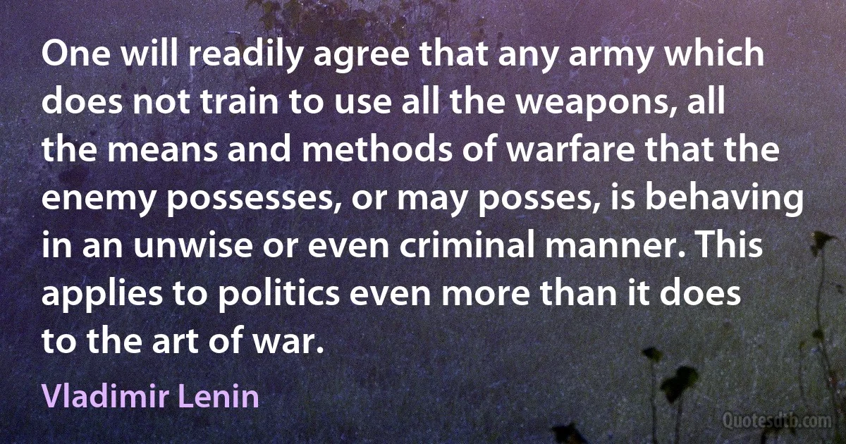 One will readily agree that any army which does not train to use all the weapons, all the means and methods of warfare that the enemy possesses, or may posses, is behaving in an unwise or even criminal manner. This applies to politics even more than it does to the art of war. (Vladimir Lenin)