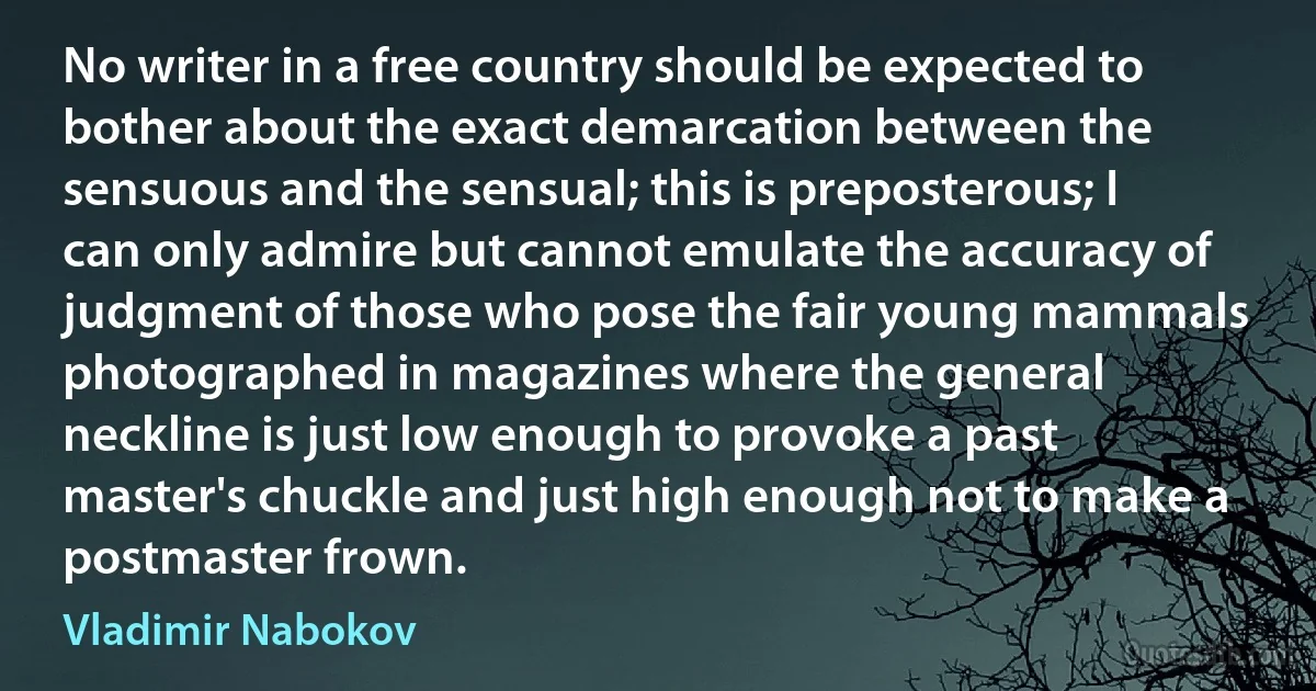 No writer in a free country should be expected to bother about the exact demarcation between the sensuous and the sensual; this is preposterous; I can only admire but cannot emulate the accuracy of judgment of those who pose the fair young mammals photographed in magazines where the general neckline is just low enough to provoke a past master's chuckle and just high enough not to make a postmaster frown. (Vladimir Nabokov)