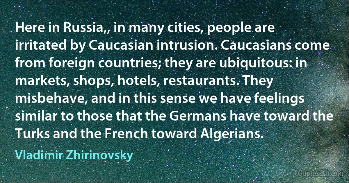 Here in Russia,, in many cities, people are irritated by Caucasian intrusion. Caucasians come from foreign countries; they are ubiquitous: in markets, shops, hotels, restaurants. They misbehave, and in this sense we have feelings similar to those that the Germans have toward the Turks and the French toward Algerians. (Vladimir Zhirinovsky)