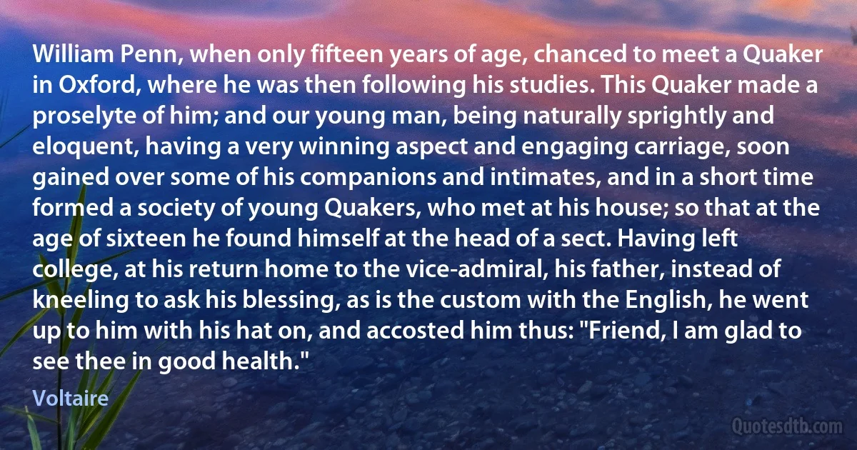 William Penn, when only fifteen years of age, chanced to meet a Quaker in Oxford, where he was then following his studies. This Quaker made a proselyte of him; and our young man, being naturally sprightly and eloquent, having a very winning aspect and engaging carriage, soon gained over some of his companions and intimates, and in a short time formed a society of young Quakers, who met at his house; so that at the age of sixteen he found himself at the head of a sect. Having left college, at his return home to the vice-admiral, his father, instead of kneeling to ask his blessing, as is the custom with the English, he went up to him with his hat on, and accosted him thus: "Friend, I am glad to see thee in good health." (Voltaire)