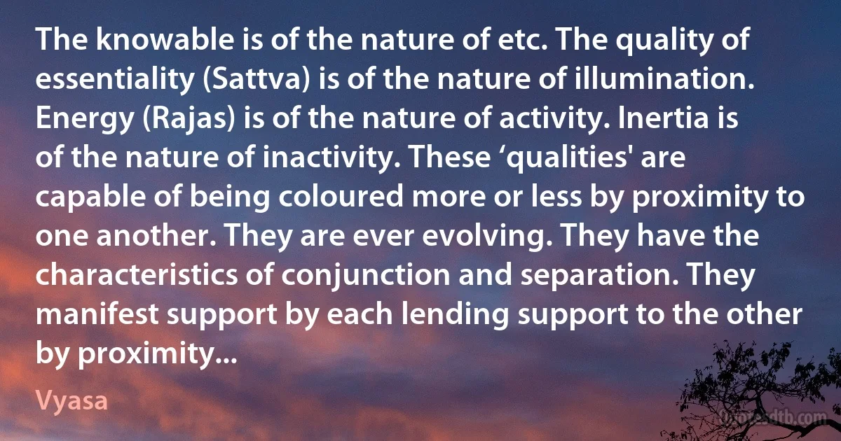 The knowable is of the nature of etc. The quality of essentiality (Sattva) is of the nature of illumination. Energy (Rajas) is of the nature of activity. Inertia is of the nature of inactivity. These ‘qualities' are capable of being coloured more or less by proximity to one another. They are ever evolving. They have the characteristics of conjunction and separation. They manifest support by each lending support to the other by proximity... (Vyasa)