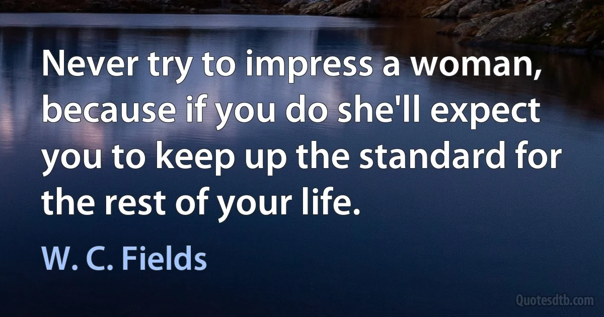 Never try to impress a woman, because if you do she'll expect you to keep up the standard for the rest of your life. (W. C. Fields)