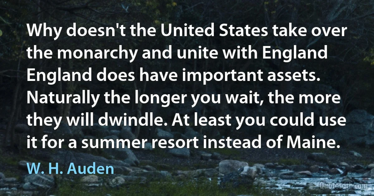 Why doesn't the United States take over the monarchy and unite with England England does have important assets. Naturally the longer you wait, the more they will dwindle. At least you could use it for a summer resort instead of Maine. (W. H. Auden)