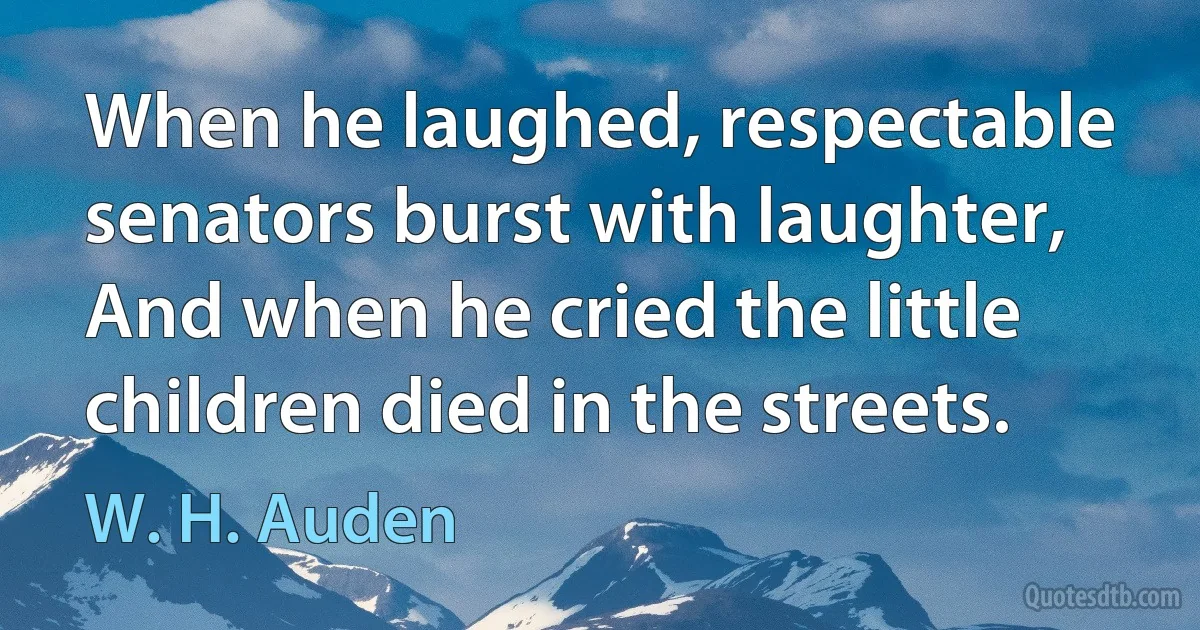 When he laughed, respectable senators burst with laughter,
And when he cried the little children died in the streets. (W. H. Auden)