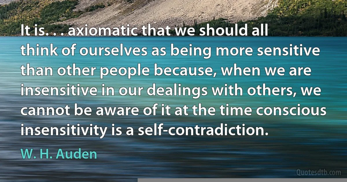 It is. . . axiomatic that we should all think of ourselves as being more sensitive than other people because, when we are insensitive in our dealings with others, we cannot be aware of it at the time conscious insensitivity is a self-contradiction. (W. H. Auden)