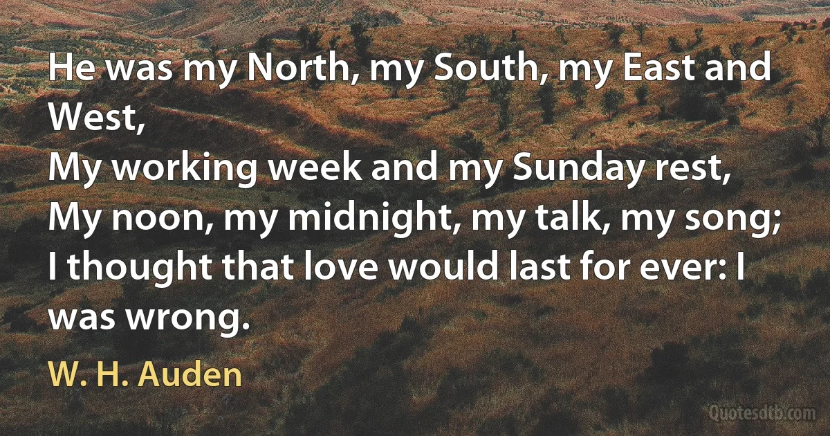 He was my North, my South, my East and West,
My working week and my Sunday rest,
My noon, my midnight, my talk, my song;
I thought that love would last for ever: I was wrong. (W. H. Auden)