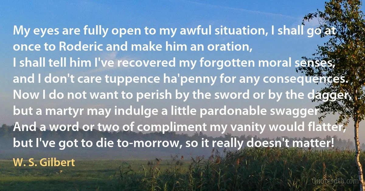 My eyes are fully open to my awful situation, I shall go at once to Roderic and make him an oration,
I shall tell him I've recovered my forgotten moral senses, and I don't care tuppence ha'penny for any consequences.
Now I do not want to perish by the sword or by the dagger, but a martyr may indulge a little pardonable swagger
And a word or two of compliment my vanity would flatter, but I've got to die to-morrow, so it really doesn't matter! (W. S. Gilbert)