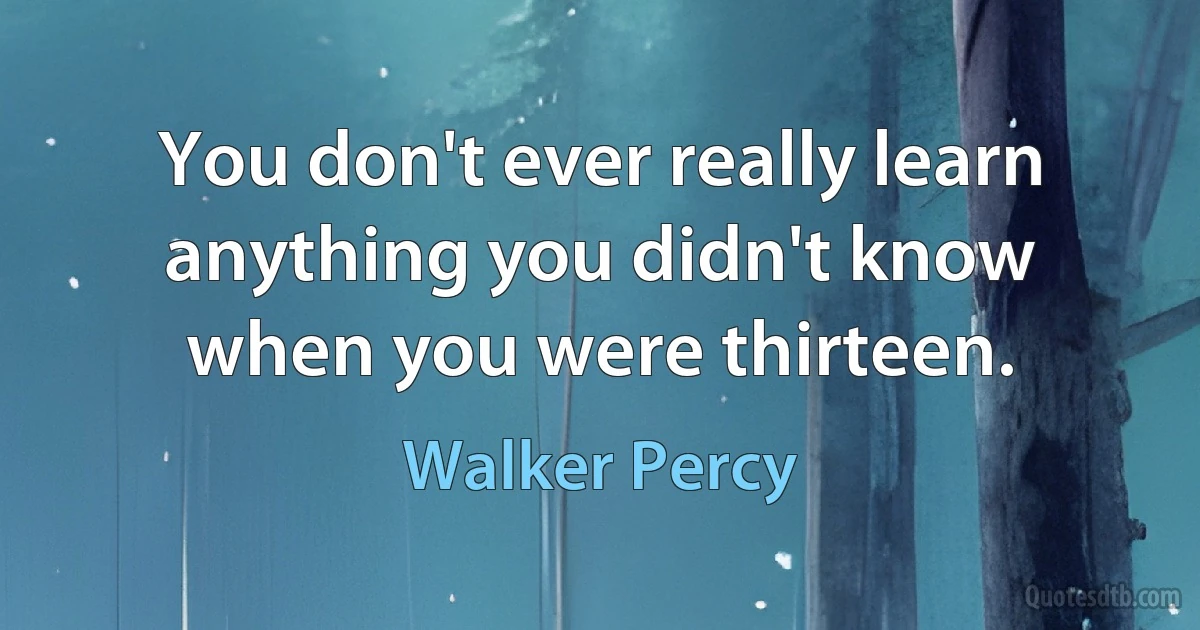 You don't ever really learn anything you didn't know when you were thirteen. (Walker Percy)