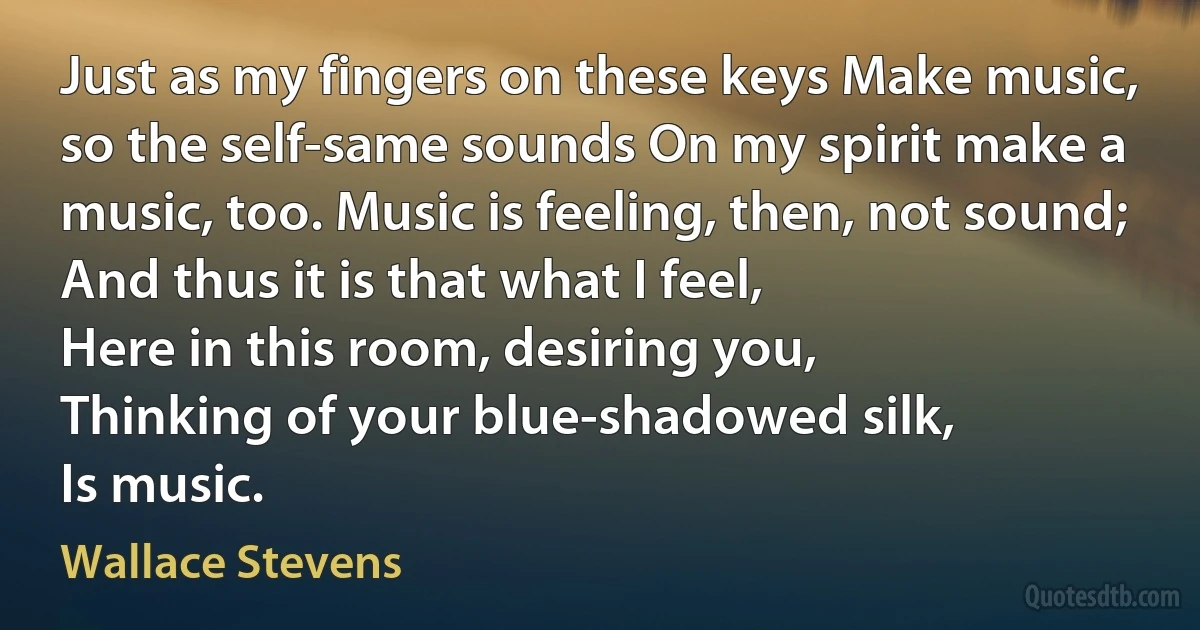 Just as my fingers on these keys Make music, so the self-same sounds On my spirit make a music, too. Music is feeling, then, not sound;
And thus it is that what I feel,
Here in this room, desiring you,
Thinking of your blue-shadowed silk,
Is music. (Wallace Stevens)