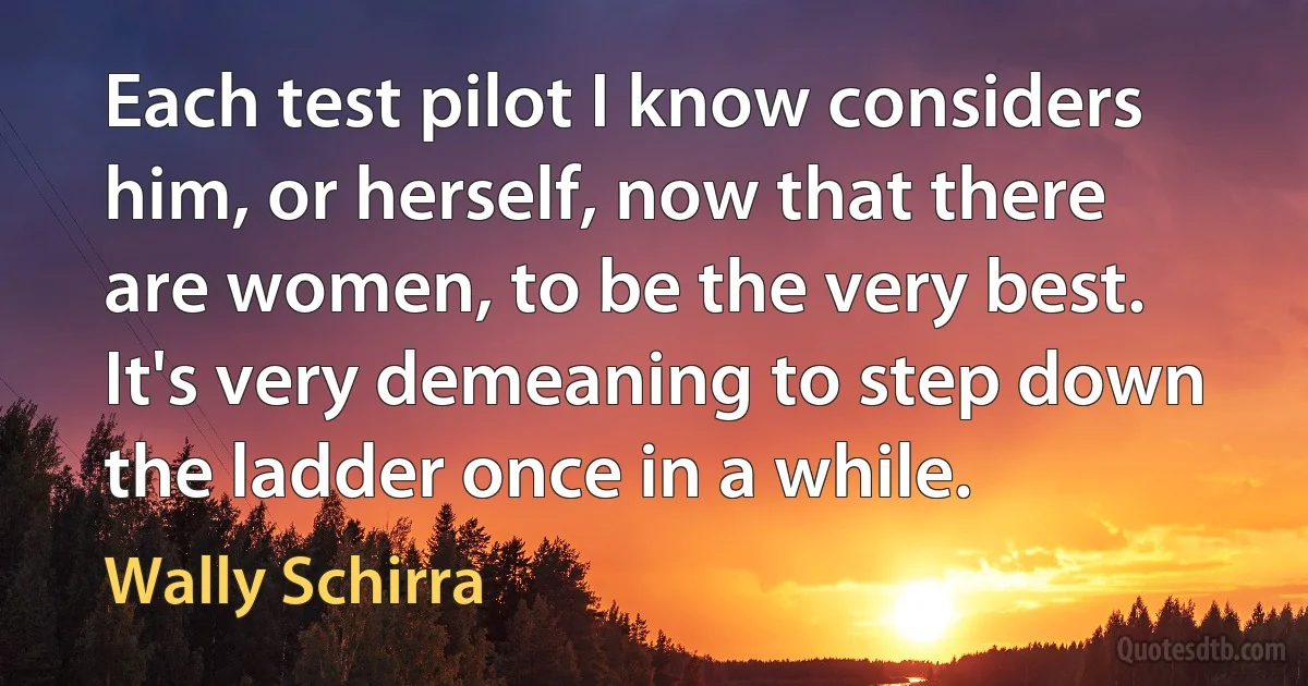 Each test pilot I know considers him, or herself, now that there are women, to be the very best. It's very demeaning to step down the ladder once in a while. (Wally Schirra)