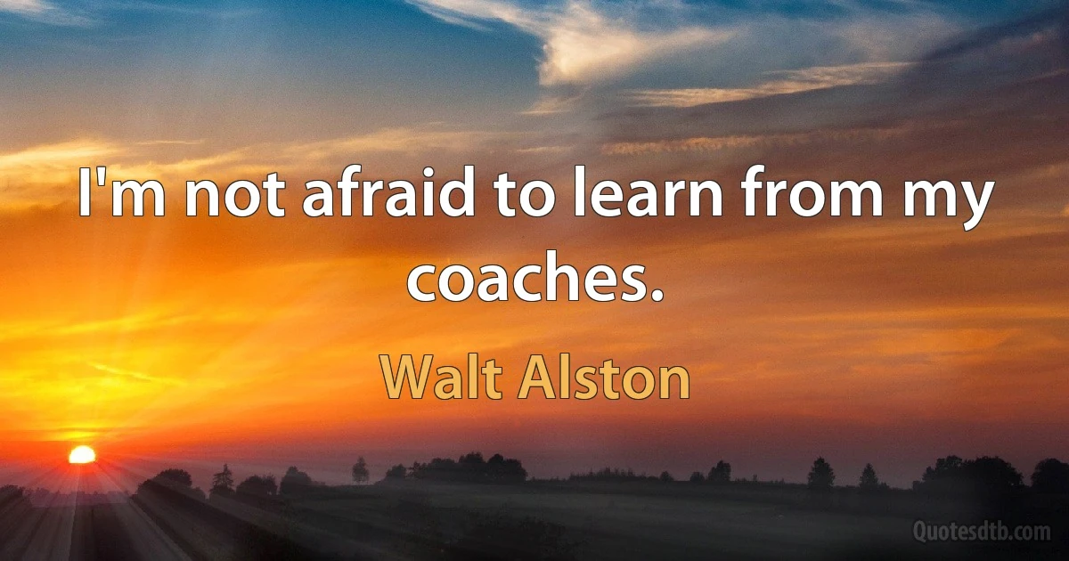 I'm not afraid to learn from my coaches. (Walt Alston)