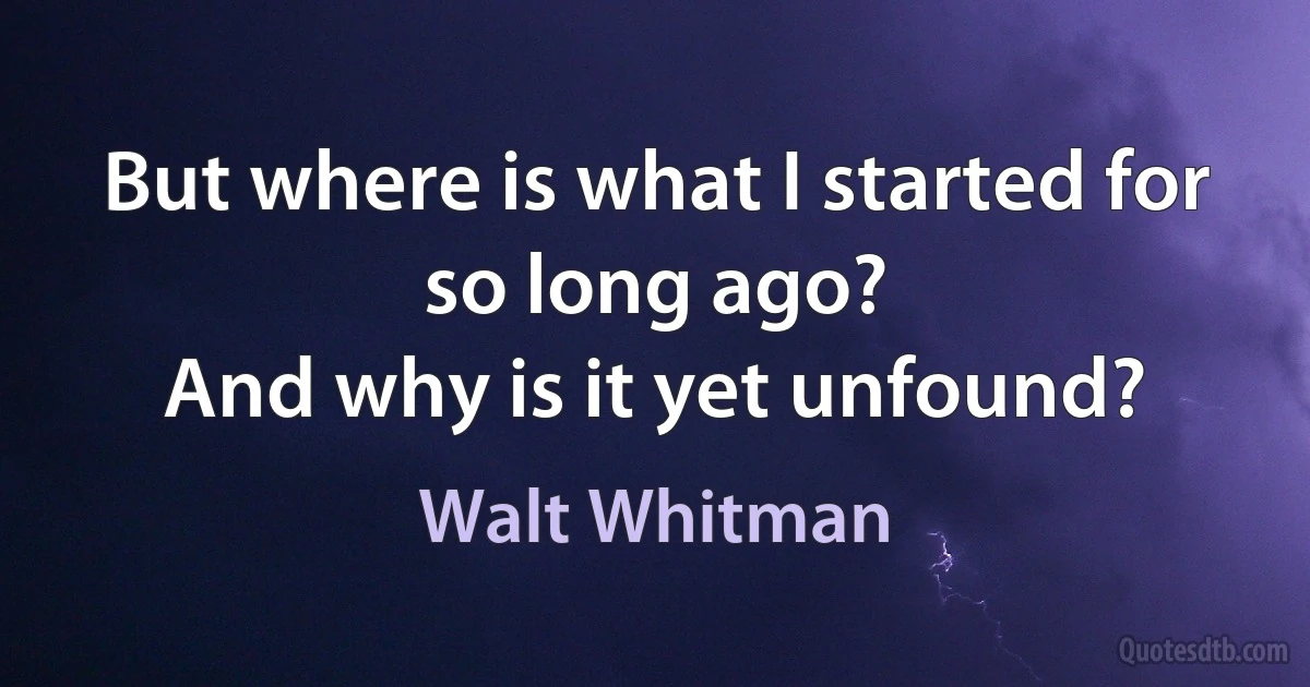 But where is what I started for so long ago?
And why is it yet unfound? (Walt Whitman)