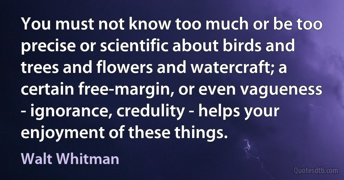 You must not know too much or be too precise or scientific about birds and trees and flowers and watercraft; a certain free-margin, or even vagueness - ignorance, credulity - helps your enjoyment of these things. (Walt Whitman)