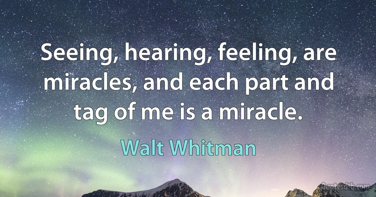 Seeing, hearing, feeling, are miracles, and each part and tag of me is a miracle. (Walt Whitman)