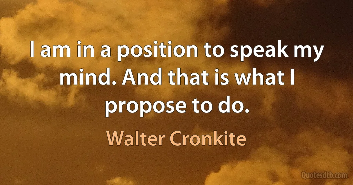 I am in a position to speak my mind. And that is what I propose to do. (Walter Cronkite)