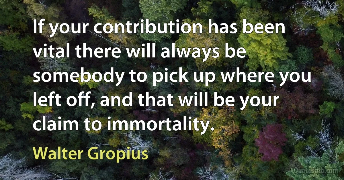 If your contribution has been vital there will always be somebody to pick up where you left off, and that will be your claim to immortality. (Walter Gropius)