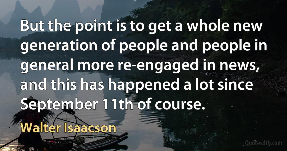 But the point is to get a whole new generation of people and people in general more re-engaged in news, and this has happened a lot since September 11th of course. (Walter Isaacson)