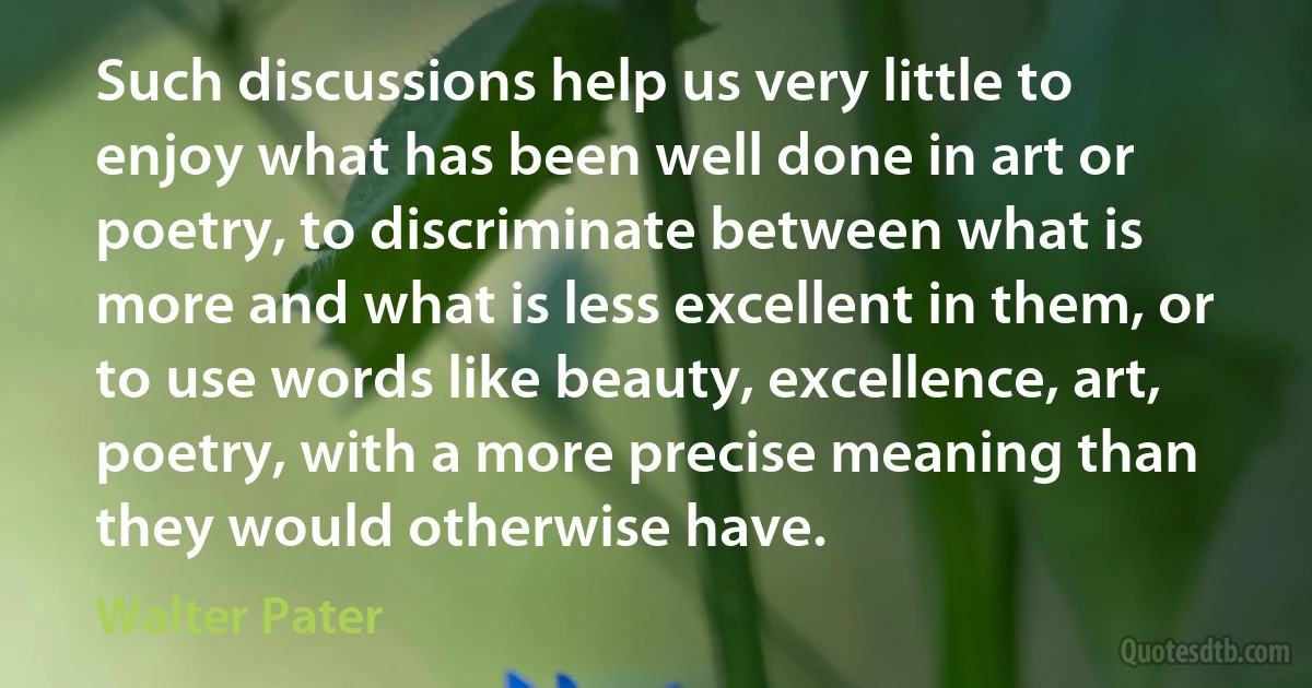 Such discussions help us very little to enjoy what has been well done in art or poetry, to discriminate between what is more and what is less excellent in them, or to use words like beauty, excellence, art, poetry, with a more precise meaning than they would otherwise have. (Walter Pater)