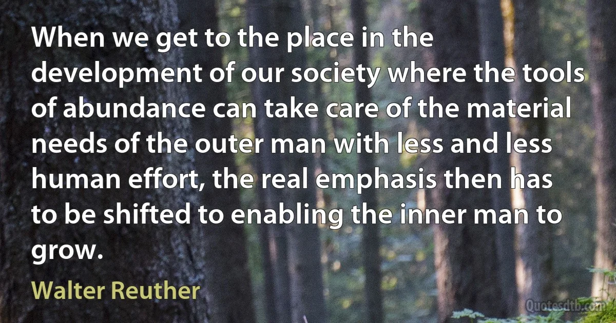 When we get to the place in the development of our society where the tools of abundance can take care of the material needs of the outer man with less and less human effort, the real emphasis then has to be shifted to enabling the inner man to grow. (Walter Reuther)