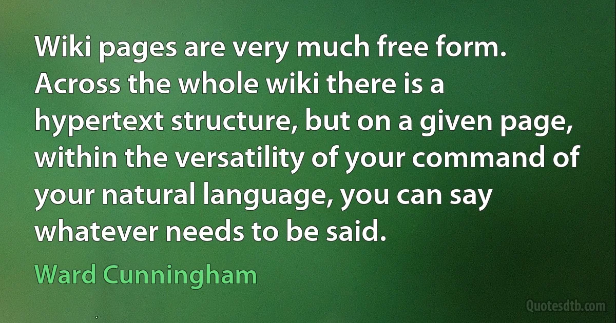 Wiki pages are very much free form. Across the whole wiki there is a hypertext structure, but on a given page, within the versatility of your command of your natural language, you can say whatever needs to be said. (Ward Cunningham)