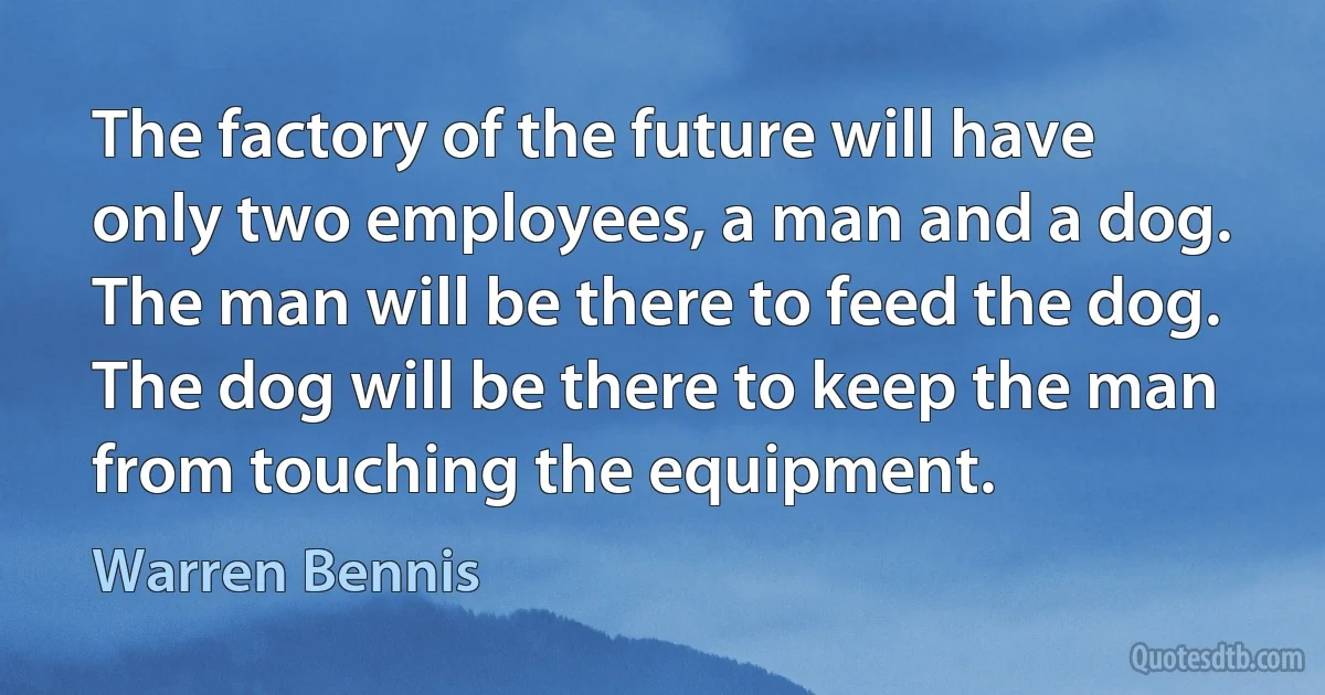 The factory of the future will have only two employees, a man and a dog. The man will be there to feed the dog. The dog will be there to keep the man from touching the equipment. (Warren Bennis)