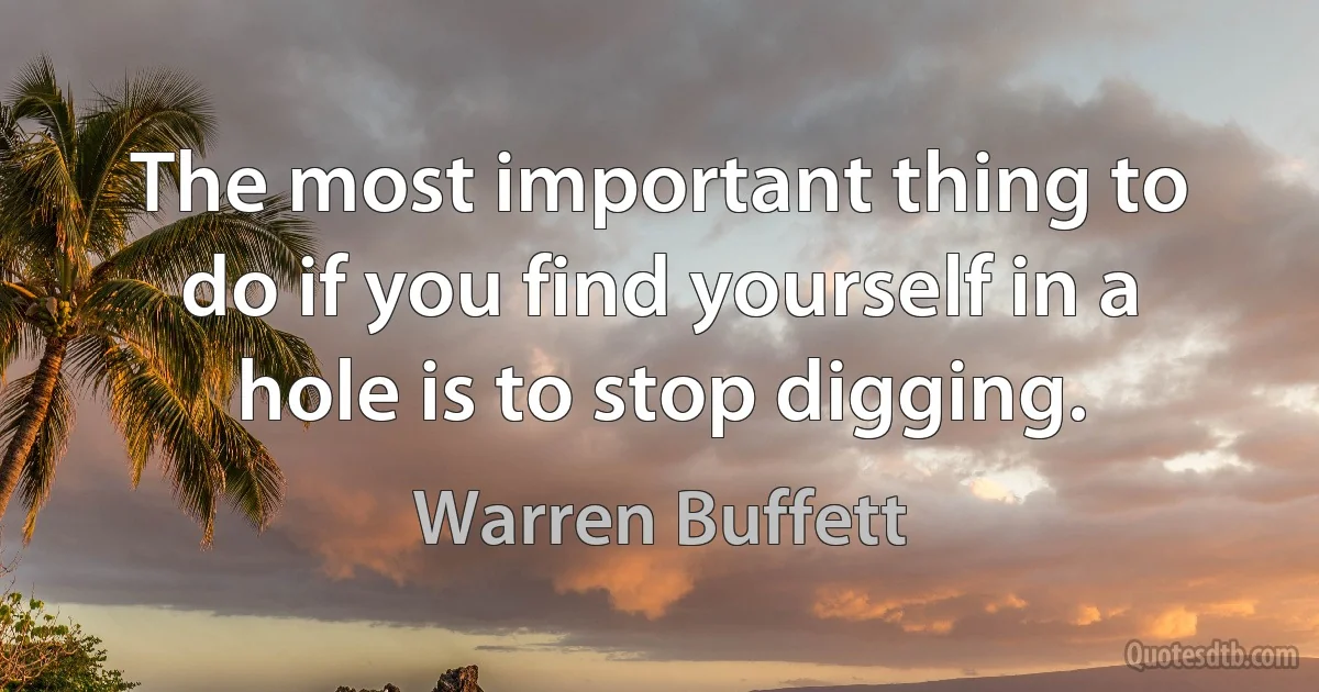 The most important thing to do if you find yourself in a hole is to stop digging. (Warren Buffett)