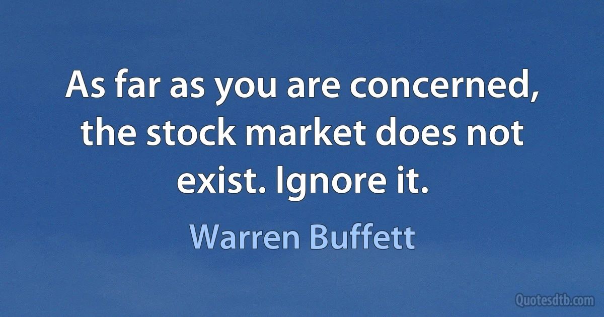 As far as you are concerned, the stock market does not exist. Ignore it. (Warren Buffett)